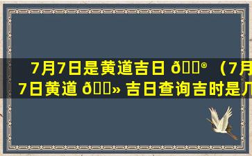 7月7日是黄道吉日 💮 （7月7日黄道 🌻 吉日查询吉时是几点到几点）